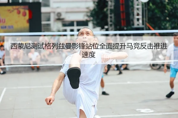 西蒙尼测试格列兹曼影锋站位全面提升马竞反击推进速度