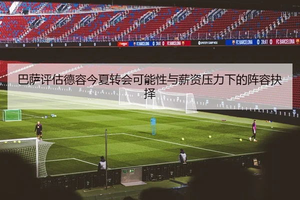 巴萨评估德容今夏转会可能性与薪资压力下的阵容抉择